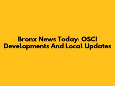 Bronx News Today: OSCI Developments And Local Updates