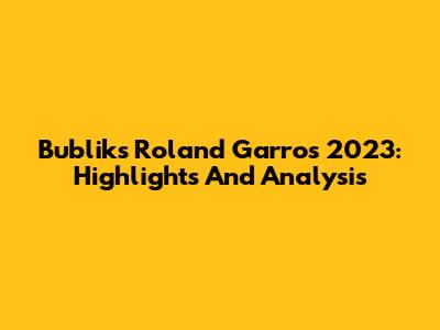 Bublik's Roland Garros 2023: Highlights And Analysis