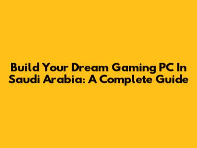 Build Your Dream Gaming PC In Saudi Arabia: A Complete Guide