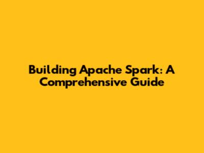 Building Apache Spark: A Comprehensive Guide