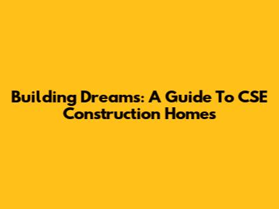 Building Dreams: A Guide To CSE Construction Homes