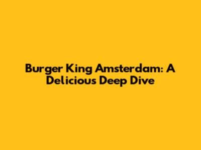 Burger King Amsterdam: A Delicious Deep Dive
