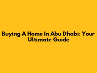 Buying A Home In Abu Dhabi: Your Ultimate Guide