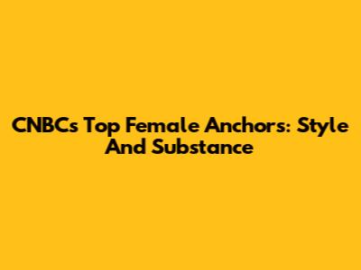 CNBC's Top Female Anchors: Style And Substance