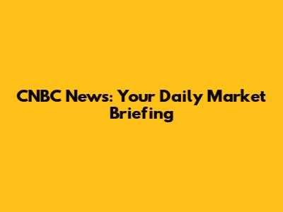 CNBC News: Your Daily Market Briefing