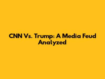 CNN Vs. Trump: A Media Feud Analyzed