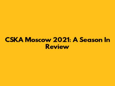 CSKA Moscow 2021: A Season In Review