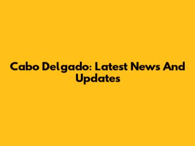 Cabo Delgado: Latest News And Updates