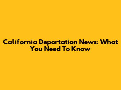 California Deportation News: What You Need To Know
