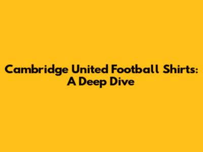 Cambridge United Football Shirts: A Deep Dive