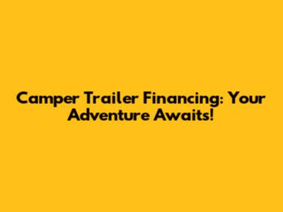 Camper Trailer Financing: Your Adventure Awaits!