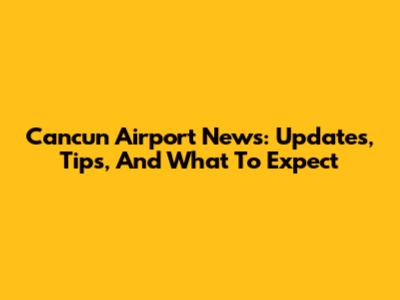Cancun Airport News: Updates, Tips, And What To Expect