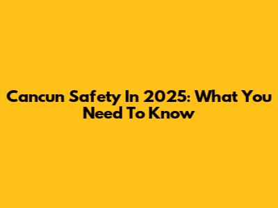 Cancun Safety In 2025: What You Need To Know