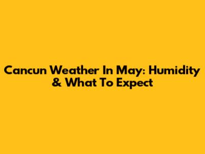 Cancun Weather In May: Humidity & What To Expect