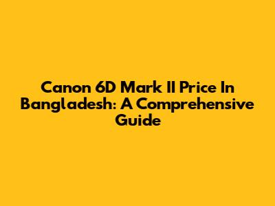 Canon 6D Mark II Price In Bangladesh: A Comprehensive Guide