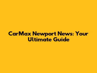 CarMax Newport News: Your Ultimate Guide