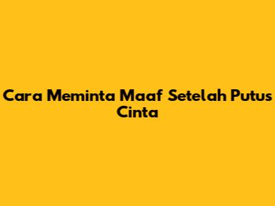 Cara Meminta Maaf Setelah Putus Cinta