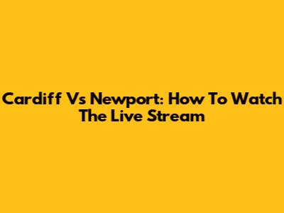 Cardiff Vs Newport: How To Watch The Live Stream