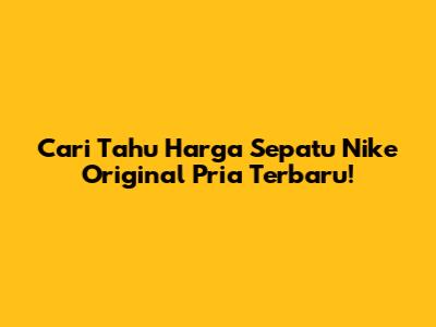 Cari Tahu Harga Sepatu Nike Original Pria Terbaru!