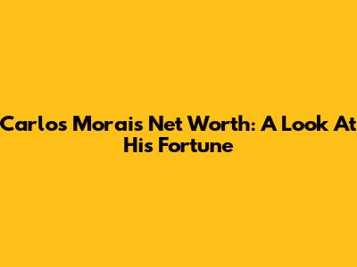 Carlos Morais Net Worth: A Look At His Fortune