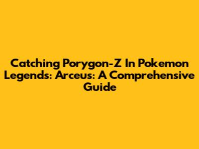 Catching Porygon-Z In Pokemon Legends: Arceus: A Comprehensive Guide