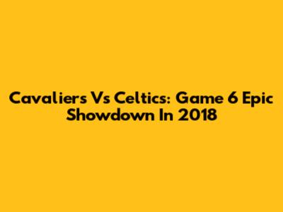 Cavaliers Vs Celtics: Game 6 Epic Showdown In 2018