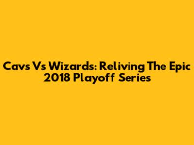 Cavs Vs Wizards: Reliving The Epic 2018 Playoff Series