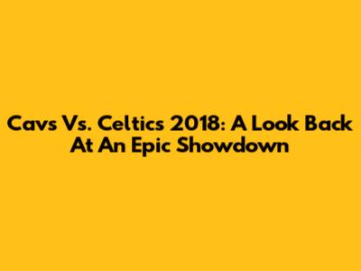 Cavs Vs. Celtics 2018: A Look Back At An Epic Showdown