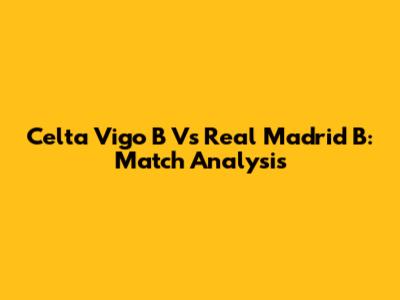 Celta Vigo B Vs Real Madrid B: Match Analysis
