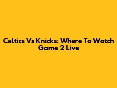 Celtics Vs Knicks: Where To Watch Game 2 Live