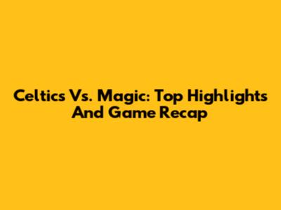 Celtics Vs. Magic: Top Highlights And Game Recap