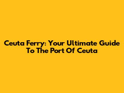 Ceuta Ferry: Your Ultimate Guide To The Port Of Ceuta