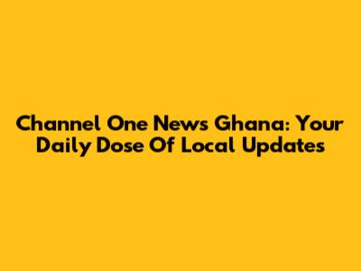 Channel One News Ghana: Your Daily Dose Of Local Updates
