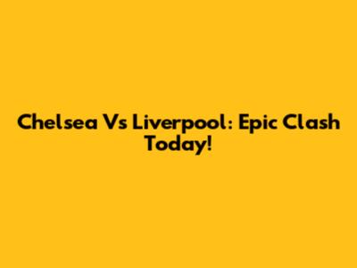 Chelsea Vs Liverpool: Epic Clash Today!