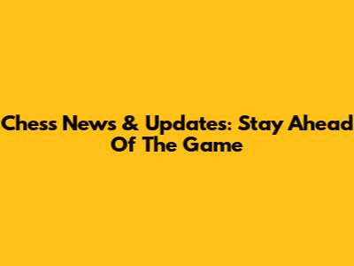 Chess News & Updates: Stay Ahead Of The Game