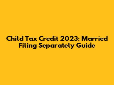 Child Tax Credit 2023: Married Filing Separately Guide