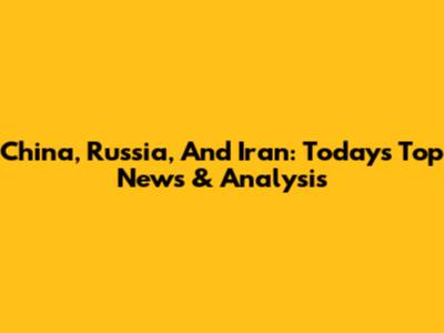 China, Russia, And Iran: Today's Top News & Analysis
