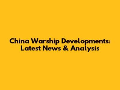 China Warship Developments: Latest News & Analysis