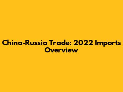 China-Russia Trade: 2022 Imports Overview