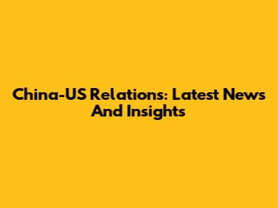 China-US Relations: Latest News And Insights