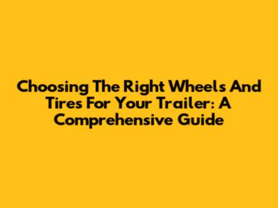 Choosing The Right Wheels And Tires For Your Trailer: A Comprehensive Guide