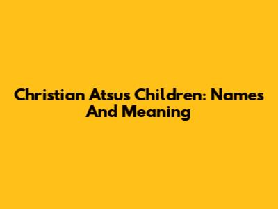 Christian Atsu's Children: Names And Meaning