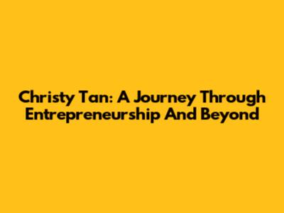 Christy Tan: A Journey Through Entrepreneurship And Beyond