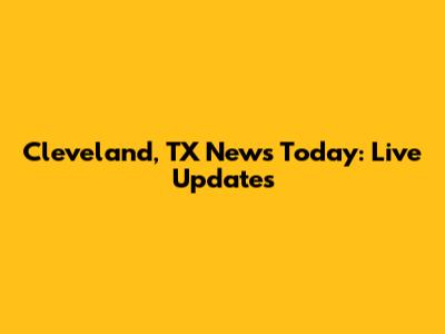 Cleveland, TX News Today: Live Updates
