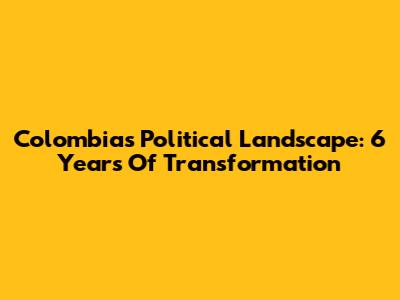 Colombia's Political Landscape: 6 Years Of Transformation