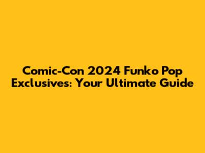 Comic-Con 2024 Funko Pop Exclusives: Your Ultimate Guide