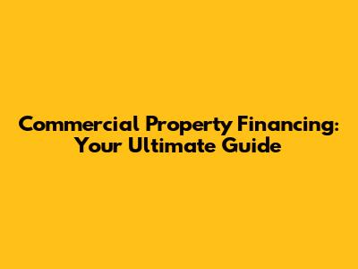 Commercial Property Financing: Your Ultimate Guide