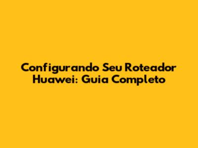 Configurando Seu Roteador Huawei: Guia Completo