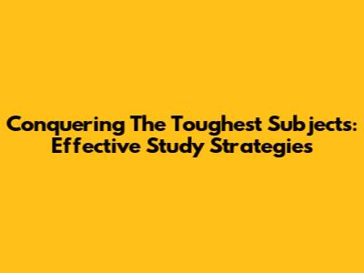 Conquering The Toughest Subjects: Effective Study Strategies