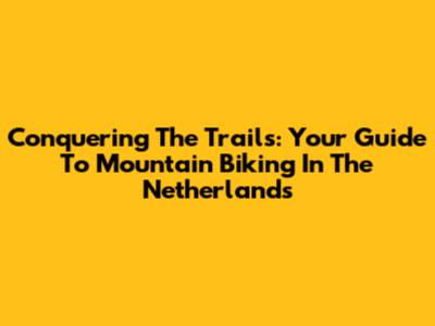 Conquering The Trails: Your Guide To Mountain Biking In The Netherlands